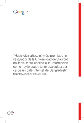 “Hace diez años, el más premiado in-
     vestigador de la Universidad de Stanford
     no tenía tanto acceso a la información
     como hoy lo puede tener cualquiera cer-
     ca de un café Internet de Bangladesh”
     Sergey Brin, cofundador de Google, 2005.




O8
 