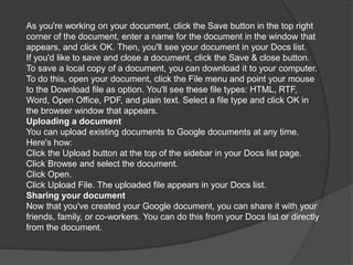 As you're working on your document, click the Save button in the top right
corner of the document, enter a name for the document in the window that
appears, and click OK. Then, you'll see your document in your Docs list.
If you'd like to save and close a document, click the Save & close button.
To save a local copy of a document, you can download it to your computer.
To do this, open your document, click the File menu and point your mouse
to the Download file as option. You'll see these file types: HTML, RTF,
Word, Open Office, PDF, and plain text. Select a file type and click OK in
the browser window that appears.
Uploading a document
You can upload existing documents to Google documents at any time.
Here's how:
Click the Upload button at the top of the sidebar in your Docs list page.
Click Browse and select the document.
Click Open.
Click Upload File. The uploaded file appears in your Docs list.
Sharing your document
Now that you've created your Google document, you can share it with your
friends, family, or co-workers. You can do this from your Docs list or directly
from the document.
 