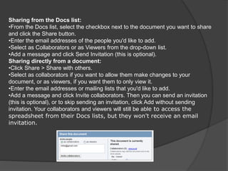 Sharing from the Docs list:
•From the Docs list, select the checkbox next to the document you want to share
and click the Share button.
•Enter the email addresses of the people you'd like to add.
•Select as Collaborators or as Viewers from the drop-down list.
•Add a message and click Send Invitation (this is optional).
Sharing directly from a document:
•Click Share > Share with others.
•Select as collaborators if you want to allow them make changes to your
document, or as viewers, if you want them to only view it.
•Enter the email addresses or mailing lists that you'd like to add.
•Add a message and click Invite collaborators. Then you can send an invitation
(this is optional), or to skip sending an invitation, click Add without sending
invitation. Your collaborators and viewers will still be able to access the
spreadsheet from their Docs lists, but they won't receive an email
invitation.
 