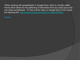 •When working with spreadsheets in Google Docs there is a facility called
Forms which allows for the gathering of information from any sized group into
one online spreadsheet. To view a short video on Google Docs Forms paste
the following link http://www.youtube.com/watch?v=IzgaUOW6GIs
Thanks
 