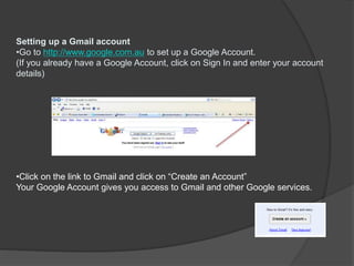 Setting up a Gmail account
•Go to http://www.google.com.au to set up a Google Account.
(If you already have a Google Account, click on Sign In and enter your account
details)
•Click on the link to Gmail and click on “Create an Account”
Your Google Account gives you access to Gmail and other Google services.
 