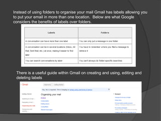 Instead of using folders to organise your mail Gmail has labels allowing you
to put your email in more than one location. Below are what Google
considers the benefits of labels over folders.
There is a useful guide within Gmail on creating and using, editing and
deleting labels
 