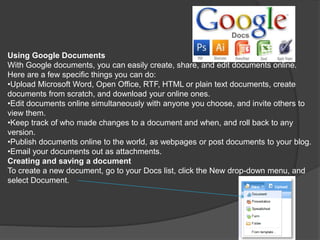 Using Google Documents
With Google documents, you can easily create, share, and edit documents online.
Here are a few specific things you can do:
•Upload Microsoft Word, Open Office, RTF, HTML or plain text documents, create
documents from scratch, and download your online ones.
•Edit documents online simultaneously with anyone you choose, and invite others to
view them.
•Keep track of who made changes to a document and when, and roll back to any
version.
•Publish documents online to the world, as webpages or post documents to your blog.
•Email your documents out as attachments.
Creating and saving a document
To create a new document, go to your Docs list, click the New drop-down menu, and
select Document.
 