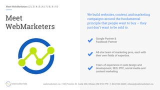 Meet WebMarketers | 2 | 3 | 4 | 5 | 6 | 7 | 8 | 9 | 10
Meet
WebMarketers
Google Partner &
Facebook Partner
We build websites, content, and marketing
campaigns around the fundamental
principle that people want to buy – they
just don’t want to be sold to.
All-star team of marketing pros, each with
their own fields of expertise.
Years of experience in web design and
development, SEO, PPC, social media and
content marketing
 