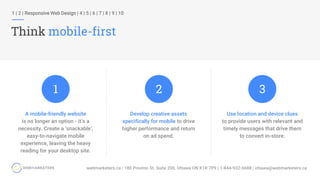 1 | 2 | Responsive Web Design | 4 | 5 | 6 | 7 | 8 | 9 | 10
Think mobile-first
Develop creative assets
specifically for mobile to drive
higher performance and return
on ad spend.
A mobile-friendly website
is no longer an option - it’s a
necessity. Create a ‘snackable’,
easy-to-navigate mobile
experience, leaving the heavy
reading for your desktop site.
Use location and device clues
to provide users with relevant and
timely messages that drive them
to convert in-store.
1 2 3
 