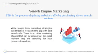 Search Engine Marketing
SEM is the process of gaining website traffic by purchasing ads on search
engines.
1 | 2 | 3 | Search Engine Marketing | 5 | 6 | 7 | 8 | 9 | 10
While longer term marketing strategies
build traction, we can fill the gap with paid
search ads. There is no other marketing
channel that can target users at the exact
moment they are searching for your
products & services.
 