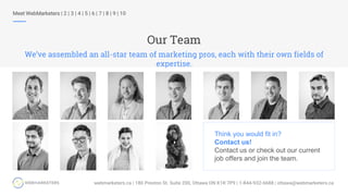 Our Team
We’ve assembled an all-star team of marketing pros, each with their own fields of
expertise.
Meet WebMarketers | 2 | 3 | 4 | 5 | 6 | 7 | 8 | 9 | 10
Think you would fit in?
Contact us!
Contact us or check out our current
job offers and join the team.
 