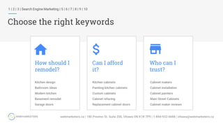 How should I
remodel?
Can I afford
it?
Who can I
trust?
Kitchen design
Bathroom ideas
Modern kitchen
Basement remodel
Garage doors
Kitchen cabinets
Painting kitchen cabinets
Custom cabinets
Cabinet refacing
Replacement cabinet doors
Cabinet makers
Cabinet installation
Cabinet painters
Main Street Cabinets
Cabinet maker reviews
1 | 2 | 3 | Search Engine Marketing | 5 | 6 | 7 | 8 | 9 | 10
Choose the right keywords
 