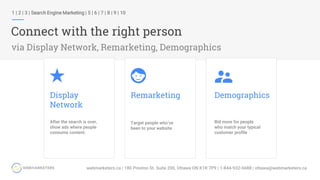 1 | 2 | 3 | Search Engine Marketing | 5 | 6 | 7 | 8 | 9 | 10
Connect with the right person
via Display Network, Remarketing, Demographics
Display
Network
After the search is over,
show ads where people
consume content.
Remarketing
Target people who’ve
been to your website
Demographics
Bid more for people
who match your typical
customer profile
 