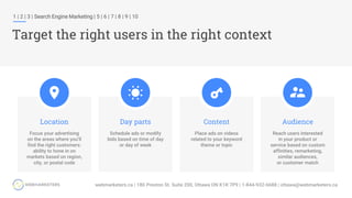 1 | 2 | 3 | Search Engine Marketing | 5 | 6 | 7 | 8 | 9 | 10
Target the right users in the right context
Location
Focus your advertising
on the areas where you’ll
find the right customers:
ability to hone in on
markets based on region,
city, or postal code
Audience
Reach users interested
in your product or
service based on custom
affinities, remarketing,
similar audiences,
or customer match
Content
Place ads on videos
related to your keyword
theme or topic
Day parts
Schedule ads or modify
bids based on time of day
or day of week
 