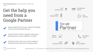 Meet WebMarketers | 2 | 3 | 4 | 5 | 6 | 7 | 8 | 9 | 10
Get the help you
need from a
Google Partner
LEAD
GENERATION
BUSINESS
CALLS
CRM
INTEGRATIONS
CROSS-
DEVICE
APP
DOWNLOADS
SHOWROOM
VISITS
SITE
TRAFFIC
USER
ENGAGEMENT
Many Google Partners have market knowledge
and have served people like you.
Google Partners follow Google’s advertising
best practices and are AdWords certified.
Google Partners have proven their ability to
help businesses like yours succeed online.
 