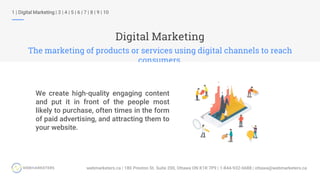 Digital Marketing
The marketing of products or services using digital channels to reach
consumers.
1 | Digital Marketing | 3 | 4 | 5 | 6 | 7 | 8 | 9 | 10
We create high-quality engaging content
and put it in front of the people most
likely to purchase, often times in the form
of paid advertising, and attracting them to
your website.
 