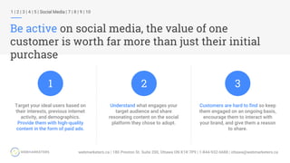 1 | 2 | 3 | 4 | 5 | Social Media | 7 | 8 | 9 | 10
Be active on social media, the value of one
customer is worth far more than just their initial
purchase
Understand what engages your
target audience and share
resonating content on the social
platform they chose to adopt.
Target your ideal users based on
their interests, previous internet
activity, and demographics.
Provide them with high-quality
content in the form of paid ads.
Customers are hard to find so keep
them engaged on an ongoing basis,
encourage them to interact with
your brand, and give them a reason
to share.
1 2 3
 