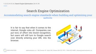 Search Engine Optimization
Accommodating search engine standards when building and optimizing your
website.
1 | 2 | 3 | 4 | 5 | 6 | Search Engine Optimization | 8 | 9 | 10
It is fair to say that when it comes to the
internet, Google rules all. Companies can
put tons of effort into brand recognition,
but users will still turn to Google search
over directly entering your URL into the
browser.
 