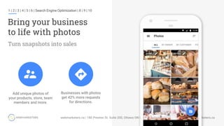 1 | 2 | 3 | 4 | 5 | 6 | Search Engine Optimization | 8 | 9 | 10
Bring your business
to life with photos
Turn snapshots into sales
Businesses with photos
get 42% more requests
for directions.
Add unique photos of
your products, store, team
members and more.
 