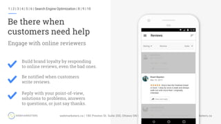1 | 2 | 3 | 4 | 5 | 6 | Search Engine Optimization | 8 | 9 | 10
Be there when
customers need help
Build brand loyalty by responding
to online reviews, even the bad ones.
Be notified when customers
write reviews.
Reply with your point-of-view,
solutions to problems, answers
to questions, or just say thanks.
Engage with online reviewers
 