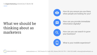1 | Digital Marketing | 3 | 4 | 5 | 6 | 7 | 8 | 9 | 10
What we should be
thinking about as
marketers
How do you ensure you are there
when people are looking for you?
How can you provide immediate
information digitally?
How can you use search to grow
your business?
What is your mobile experience?
 