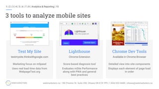 3 tools to analyze mobile sites
Marketing focus on mSpeed
Uses real load time data from
WebpageTest.org
Test My Site
testmysite.thinkwithgoogle.com
Score-based diagnosis tool
Evaluates mSite Performance
along with PWA and general
best practices
Lighthouse
Chrome Extension
Detailed view into site components
Displays each element of page load
in order
Chrome Dev Tools
Available in Chrome Browser
1 | 2 | 3 | 4 | 5 | 6 | 7 | 8 | Analytics & Reporting | 10
 