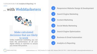 ... with WebMarketers
1 | 2 | 3 | 4 | 5 | 6 | 7 | 8 | Analytics & Reporting | 10
Unlike traditional marketing, you can
track the performance of all your
digital efforts in real-time to ensure
you remain ROI positive.
Make calculated
decisions that are likely
to work
✓
✓
✓
✓
✓ Responsive Website Design & Development
Search Engine Marketing
Content Marketing
Social Media Marketing
Search Engine Optimization
Business & Email Automation
Analytics & Reporting
✓
✓
 