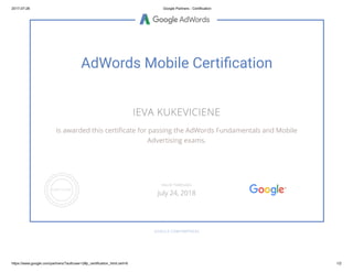 2017-07-26 Google Partners - Certification
https://www.google.com/partners/?authuser=2#p_certification_html;cert=6 1/2
AdWords Mobile Certi cation
IEVA KUKEVICIENE
is awarded this certi cate for passing the AdWords Fundamentals and Mobile
Advertising exams.
GOOGLE.COM/PARTNERS
VALID THROUGH
July 24, 2018
 