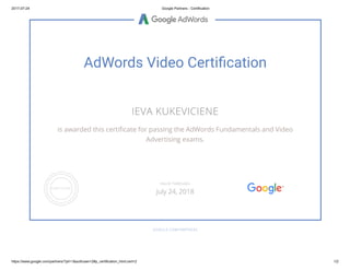 2017-07-24 Google Partners - Certification
https://www.google.com/partners/?pli=1&authuser=2#p_certification_html;cert=2 1/2
AdWords Video Certi cation
IEVA KUKEVICIENE
is awarded this certi cate for passing the AdWords Fundamentals and Video
Advertising exams.
GOOGLE.COM/PARTNERS
VALID THROUGH
July 24, 2018
 