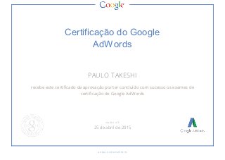 Certificação do Google 
AdWords 
PAULO TAKESHI 
recebe este certificado de aprovação por ter concluído com sucesso os exames de 
certificação do Google AdWords 
V ÁLI DO ATÉ 
25 de abril de 2015 
GO O GLE .CO M /P ARTNE RS 
