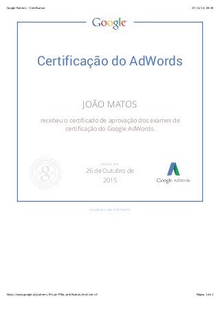 Google Partners - Certification 27/11/14, 00:38 
Certificação do AdWords 
JOÃO MATOS 
recebeu o certificado de aprovação dos exames de 
certificação do Google AdWords. 
VÁLIDA ATÉ 
26 de Outubro de 
2015 
GOOGLE.COM/PARTNERS 
https://www.google.pt/partners/?hl=pt-PT#p_certification_html;cert=0 Página 1 de 1 
