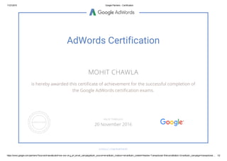 11/21/2015 Google Partners ­ Certification
https://www.google.com/partners/?sourceid=awo&subid=ww­ww­ot­g_prt_email_campaign&utm_source=email&utm_medium=email&utm_content=Newbie­Transactional­WelcomeBottom­Email&utm_campaign=transactional… 1/2
AdWords Certification
MOHIT CHAWLA
is hereby awarded this certificate of achievement for the successful completion of
the Google AdWords certification exams.
GOOGLE.COM/PARTNERS
VALID THROUGH
20 November 2016
 