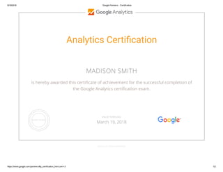 9/19/2016 Google Partners ­ Certification
https://www.google.com/partners/#p_certification_html;cert=3 1/2
Analytics Certiãcation
MADISON SMITH
is hereby awarded this certiඌcate of achievement for the successful completion of
the Google Analytics certiඌcation exam.
GOOGLE.COM/PARTNERS
VALID THROUGH
March 19, 2018
 