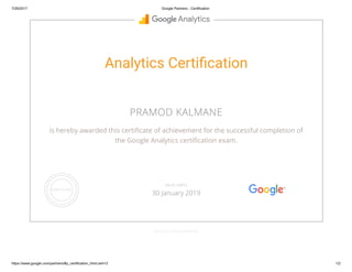 7/29/2017 Google Partners - Certification
https://www.google.com/partners/#p_certification_html;cert=3 1/2
Analytics Certi cation
PRAMOD KALMANE
is hereby awarded this certi cate of achievement for the successful completion of
the Google Analytics certi cation exam.
GOOGLE.COM/PARTNERS
VALID UNTIL
30 January 2019
 
