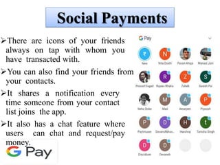 Social Payments
There are icons of your friends
always on tap with whom you
have transacted with.
You can also find your friends from
your contacts.
It shares a notification every
time someone from your contact
list joins the app.
It also has a chat feature where
users can chat and request/pay
money.
 