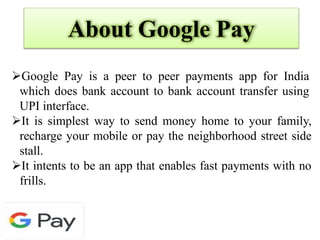 About Google Pay
Google Pay is a peer to peer payments app for India
which does bank account to bank account transfer using
UPI interface.
It is simplest way to send money home to your family,
recharge your mobile or pay the neighborhood street side
stall.
It intents to be an app that enables fast payments with no
frills.
 