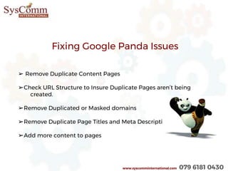 www.syscomminternational.com 079 6181 0430
Fixing Google Panda Issues
➢ Remove Duplicate Content Pages
➢Check URL Structure to Insure Duplicate Pages aren’t being
created.
➢Remove Duplicated or Masked domains
➢Remove Duplicate Page Titles and Meta Descriptions.
➢Add more content to pages
 