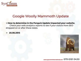 www.syscomminternational.com 079 6181 0430
Google Woolly Mammoth Update
➢How to determine in the Penguin Update impacted your website.
Check your web analytics reports to see if your visitors from SEO
dropped on or after these dates.
➢ 25.06.2013
 