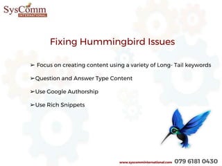 www.syscomminternational.com 079 6181 0430
Fixing Hummingbird Issues
➢ Focus on creating content using a variety of Long- Tail keywords
➢Question and Answer Type Content
➢Use Google Authorship
➢Use Rich Snippets
 