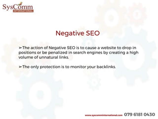 www.syscomminternational.com 079 6181 0430
Negative SEO
➢The action of Negative SEO is to cause a website to drop in
positions or be penalized in search engines by creating a high
volume of unnatural links.
➢The only protection is to monitor your backlinks.
 