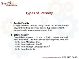 www.syscomminternational.com 079 6181 0430
Types of Penalty
1. On-site Penalty :
Google penalize sites for shady Onsite techniques such as
keyword stuffing, doorway pages, duplicate content,
excessive ads, too many outbound links.
2. Offsite Penalty
Google keeps a watch on who is linking to your site and
how it is linked. The most offsite Penalty prone links are -
Links from Malicious Sites
Links from Irrelevant Sites
Links from Foreign Language Sites
Links from Contents
 