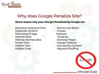 www.syscomminternational.com 079 6181 0430
Why does Google Penalize Site?
Some reason why your site get Penalized by Google are-
Excessive reciprocal links Anchor text Spam
Duplicate content Viruses
Overusing H1 tags Malware
Internal 404s Cloaking
Missing sitemap data Doorway Pages
Footer links Hacked Website
Hidden Text Low Quality Content
Hidden Links Keyword Stuffing
 