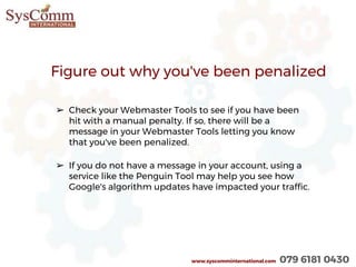 Figure out why you've been penalized
➢ Check your Webmaster Tools to see if you have been
hit with a manual penalty. If so, there will be a
message in your Webmaster Tools letting you know
that you've been penalized.
➢ If you do not have a message in your account, using a
service like the Penguin Tool may help you see how
Google's algorithm updates have impacted your traffic.
www.syscomminternational.com 079 6181 0430
 