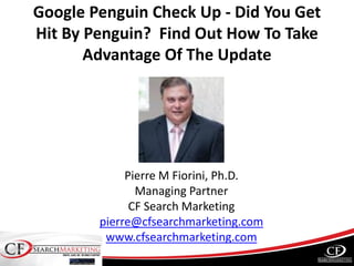 Google Penguin Check Up - Did You Get
Hit By Penguin? Find Out How To Take
Advantage Of The Update
Pierre M Fiorini, Ph.D.
Managing Partner
CF Search Marketing
pierre@cfsearchmarketing.com
www.cfsearchmarketing.com
 