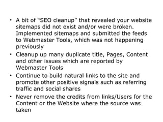 • A bit of “SEO cleanup” that revealed your website
  sitemaps did not exist and/or were broken.
  Implemented sitemaps and submitted the feeds
  to Webmaster Tools, which was not happening
  previously
• Cleanup up many duplicate title, Pages, Content
  and other issues which are reported by
  Webmaster Tools
• Continue to build natural links to the site and
  promote other positive signals such as referring
  traffic and social shares
• Never remove the credits from links/Users for the
  Content or the Website where the source was
  taken
 