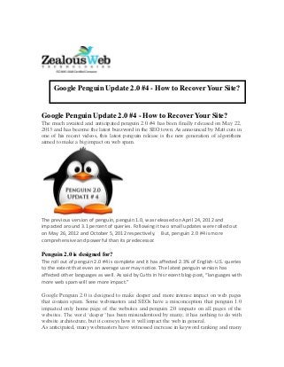 Google Penguin Update 2.0 #4 - How to Recover Your Site?
The much awaited and anticipated penguin 2.0 #4 has been finally released on May 22,
2013 and has become the latest buzzword in the SEO town. As announced by Matt cuts in
one of his recent videos, this latest penguin release is the new generation of algorithms
aimed to make a big impact on web spam.
The previous version of penguin, penguin 1.0, was released on April 24, 2012 and
impacted around 3.1 percent of queries. Following it two small updates were rolled out
on May 26, 2012 and October 5, 2012 respectively. But, penguin 2.0 #4 is more
comprehensive and powerful than its predecessor.
Penguin 2.0 is designed for?
The roll out of penguin 2.0 #4 is complete and it has affected 2.3% of English-U.S. queries
to the extent that even an average user may notice. The latest penguin version has
affected other languages as well. As said by Cutts in his recent blog-post, “languages with
more web spam will see more impact.”
Google Penguin 2.0 is designed to make deeper and more intense impact on web pages
that contain spam. Some webmasters and SEOs have a misconception that penguin 1.0
impacted only home page of the websites and penguin 2.0 impacts on all pages of the
websites. The word ‘deeper’ has been misunderstood by many; it has nothing to do with
website architecture, but it conveys how it will impact the web in general.
As anticipated, many webmasters have witnessed increase in keyword ranking and many
Google Penguin Update 2.0 #4 - How to Recover Your Site?
 