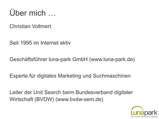 Über mich …
Christian Vollmert
Seit 1995 im Internet aktiv

Geschäftsführer luna-park GmbH (www.luna-park.de)
Experte für digitales Marketing und Suchmaschinen
Leiter der Unit Search beim Bundesverband digitaler
Wirtschaft (BVDW) (www.bvdw-sem.de)

 