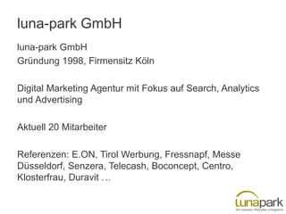 luna-park GmbH
luna-park GmbH
Gründung 1998, Firmensitz Köln
Digital Marketing Agentur mit Fokus auf Search, Analytics
und Advertising
Aktuell 20 Mitarbeiter
Referenzen: E.ON, Tirol Werbung, Fressnapf, Messe
Düsseldorf, Senzera, Telecash, Boconcept, Centro,
Klosterfrau, Duravit …

 
