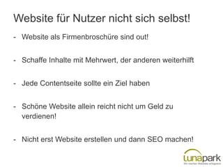 Website für Nutzer nicht sich selbst!
- Website als Firmenbroschüre sind out!
- Schaffe Inhalte mit Mehrwert, der anderen weiterhilft

- Jede Contentseite sollte ein Ziel haben
- Schöne Website allein reicht nicht um Geld zu
verdienen!

- Nicht erst Website erstellen und dann SEO machen!

 