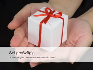 Sei großzügig
Je mehr du gibst, desto mehr bekommst du zurück

 