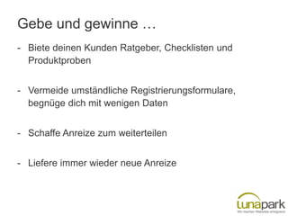 Gebe und gewinne …
- Biete deinen Kunden Ratgeber, Checklisten und
Produktproben
- Vermeide umständliche Registrierungsformulare,
begnüge dich mit wenigen Daten
- Schaffe Anreize zum weiterteilen
- Liefere immer wieder neue Anreize

 