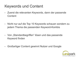 Keywords und Content
- Zuerst die relevanten Keywords, dann der passende
Content
- Nicht nur auf die Top 10 Keywords schauen sondern zu
jedem Thema die passenden Keyword-Kombis
- Von „Standardbegriffen“ lösen und das passende
Keyword finden
- Großartiger Content gewinnt Nutzer und Google

 