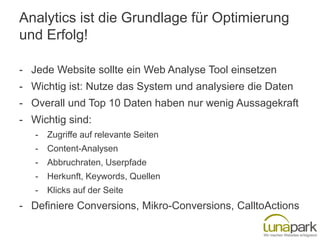 Analytics ist die Grundlage für Optimierung
und Erfolg!
- Jede Website sollte ein Web Analyse Tool einsetzen
- Wichtig ist: Nutze das System und analysiere die Daten
- Overall und Top 10 Daten haben nur wenig Aussagekraft

- Wichtig sind:
-

Zugriffe auf relevante Seiten

-

Content-Analysen

-

Abbruchraten, Userpfade

-

Herkunft, Keywords, Quellen

-

Klicks auf der Seite

- Definiere Conversions, Mikro-Conversions, CalltoActions

 