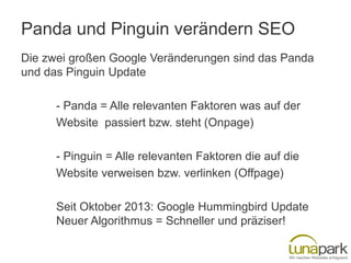 Panda und Pinguin verändern SEO
Die zwei großen Google Veränderungen sind das Panda
und das Pinguin Update
- Panda = Alle relevanten Faktoren was auf der
Website passiert bzw. steht (Onpage)
- Pinguin = Alle relevanten Faktoren die auf die
Website verweisen bzw. verlinken (Offpage)
Seit Oktober 2013: Google Hummingbird Update
Neuer Algorithmus = Schneller und präziser!

 